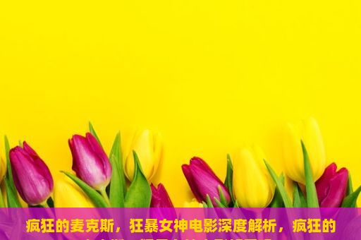 疯狂的麦克斯，狂暴女神电影深度解析，疯狂的麦克斯，狂暴女神电影好看吗？