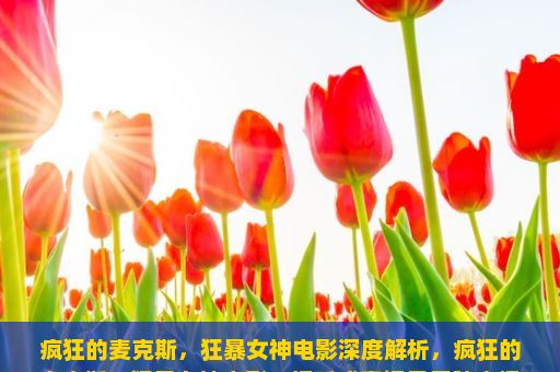 疯狂的麦克斯，狂暴女神电影深度解析，疯狂的麦克斯，狂暴女神电影，视听盛宴还是无脑大爆？