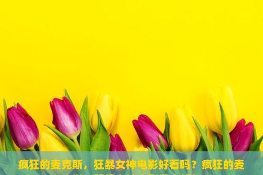 疯狂的麦克斯，狂暴女神电影好看吗？疯狂的麦克斯，狂暴女神电影深度解析