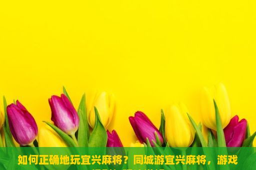 如何正确地玩宜兴麻将？同城游宜兴麻将，游戏规则与玩法详解