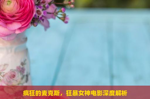 疯狂的麦克斯，狂暴女神电影深度解析