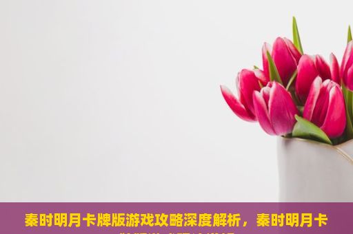 秦时明月卡牌版游戏攻略深度解析，秦时明月卡牌版游戏玩法详解