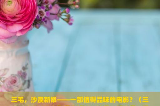 三毛，沙漠新娘——一部值得品味的电影？（三毛，沙漠新娘电影深度解析，这是一部值得一看的佳作吗？）