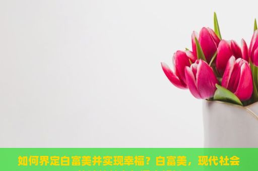 如何界定白富美并实现幸福？白富美，现代社会的独特魅力与深度解析