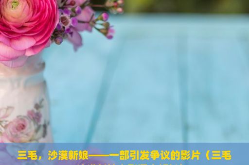 三毛，沙漠新娘——一部引发争议的影片（三毛，沙漠新娘电影深度解析）