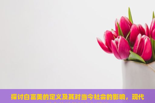 探讨白富美的定义及其对当今社会的影响，现代社会的独特魅力与挑战