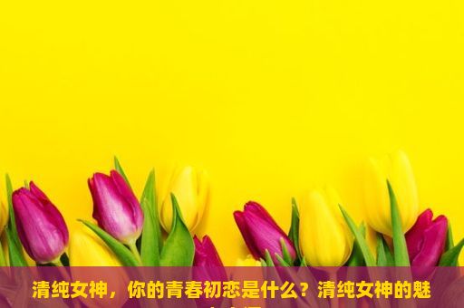 清纯女神，你的青春初恋是什么？清纯女神的魅力之源