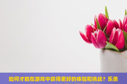 如何才能在游戏中获得更好的体验和挑战？乐羡斗地主，游戏背后的智慧与乐趣