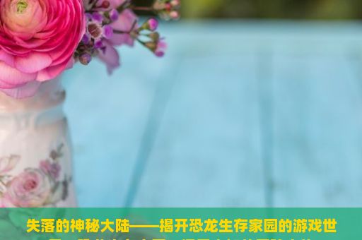 失落的神秘大陆——揭开恐龙生存家园的游戏世界，恐龙生存家园，探索未知的冒险之旅