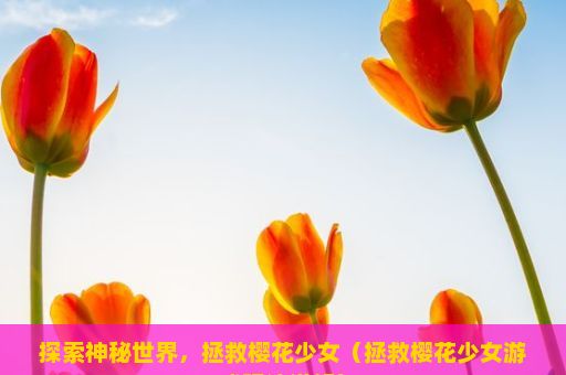 探索神秘世界，拯救樱花少女（拯救樱花少女游戏玩法详解）