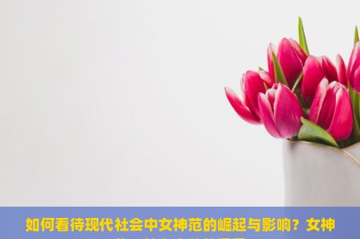 如何看待现代社会中女神范的崛起与影响？女神范，魅力之谜的探索