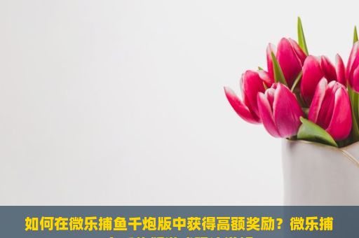 如何在微乐捕鱼千炮版中获得高额奖励？微乐捕鱼千炮版游戏玩法详解