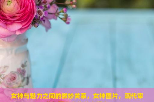 女神与魅力之间的微妙关系，女神图片，现代审美与网络文化的交汇点