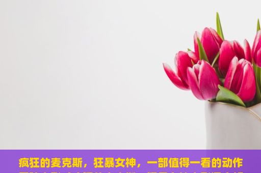 疯狂的麦克斯，狂暴女神，一部值得一看的动作冒险电影（疯狂的麦克斯，狂暴女神电影深度解析）