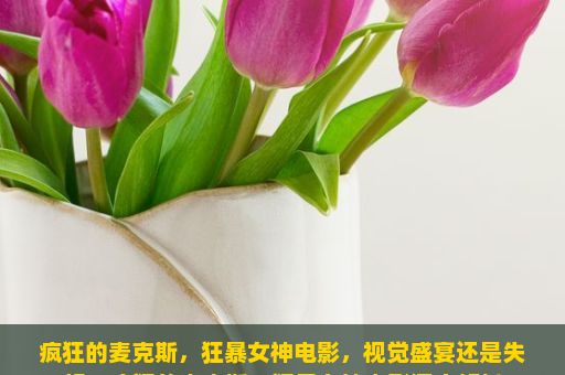 疯狂的麦克斯，狂暴女神电影，视觉盛宴还是失望？疯狂的麦克斯，狂暴女神电影深度解析