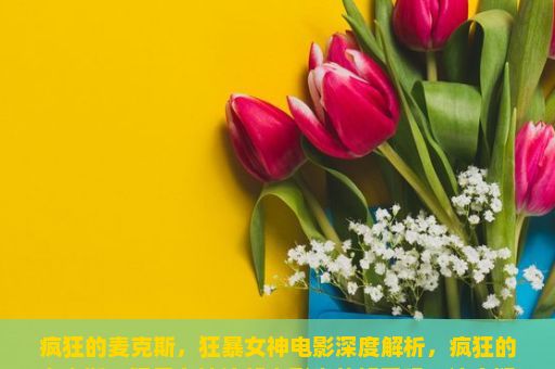 疯狂的麦克斯，狂暴女神电影深度解析，疯狂的麦克斯，狂暴女神这部电影真的好看吗？这个疑问语句一出，立刻引发了广泛的讨论和思考。作为一部全球知名的超级英雄动作片，这部电影以其独特的视觉效果、紧张刺激的动作场面和深入人心的主题深受观众喜爱。