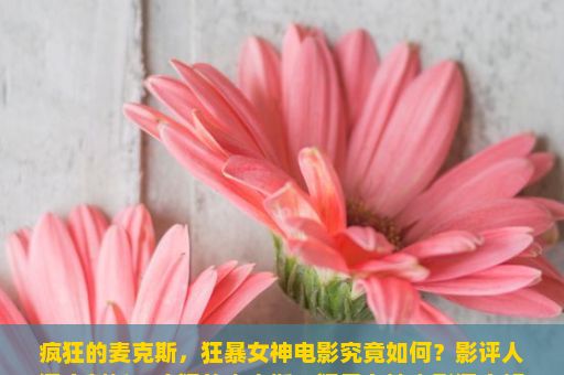 疯狂的麦克斯，狂暴女神电影究竟如何？影评人深度剖析，疯狂的麦克斯，狂暴女神电影深度解析