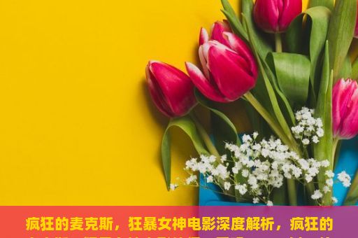 疯狂的麦克斯，狂暴女神电影深度解析，疯狂的麦克斯，狂暴女神电影值得一看吗？——以一位普通观众的视角分享我的观后感