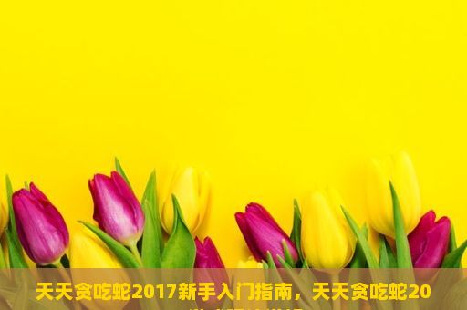 天天贪吃蛇2017新手入门指南，天天贪吃蛇2017游戏玩法详解