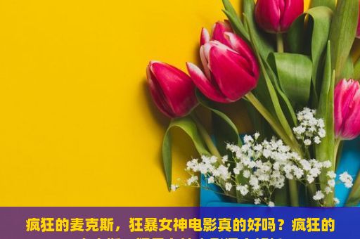 疯狂的麦克斯，狂暴女神电影真的好吗？疯狂的麦克斯，狂暴女神电影深度解析